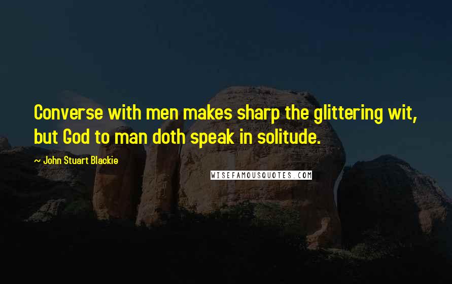 John Stuart Blackie Quotes: Converse with men makes sharp the glittering wit, but God to man doth speak in solitude.