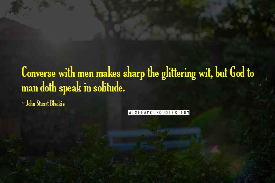 John Stuart Blackie Quotes: Converse with men makes sharp the glittering wit, but God to man doth speak in solitude.