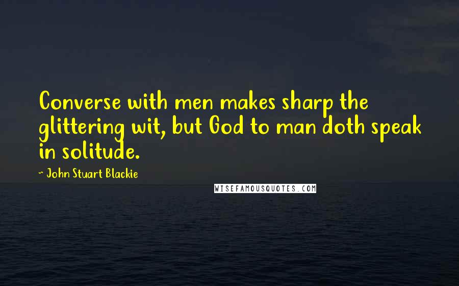 John Stuart Blackie Quotes: Converse with men makes sharp the glittering wit, but God to man doth speak in solitude.
