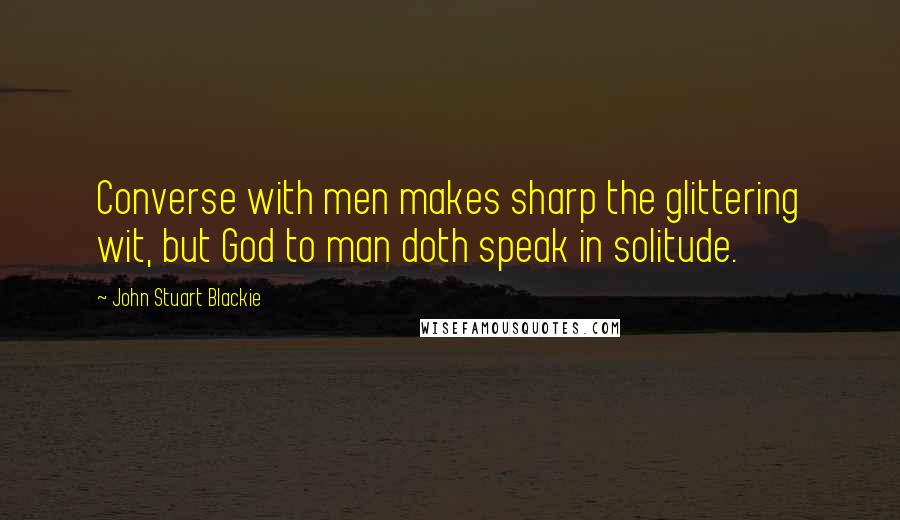 John Stuart Blackie Quotes: Converse with men makes sharp the glittering wit, but God to man doth speak in solitude.