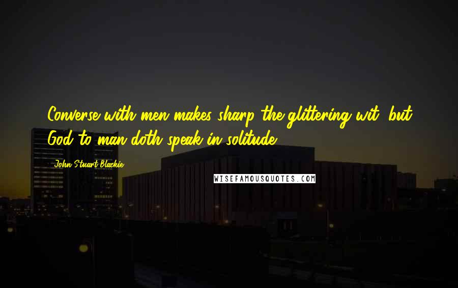 John Stuart Blackie Quotes: Converse with men makes sharp the glittering wit, but God to man doth speak in solitude.