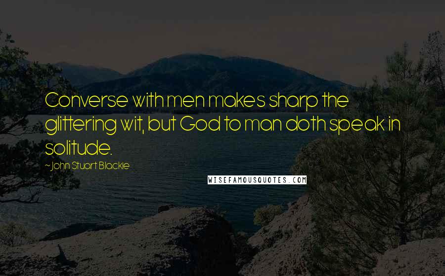 John Stuart Blackie Quotes: Converse with men makes sharp the glittering wit, but God to man doth speak in solitude.