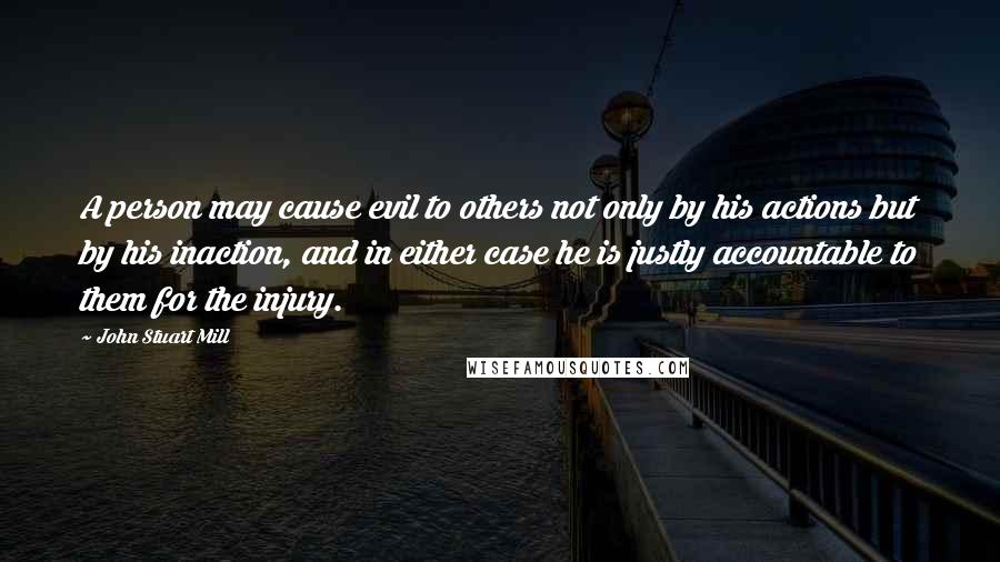 John Stuart Mill Quotes: A person may cause evil to others not only by his actions but by his inaction, and in either case he is justly accountable to them for the injury.