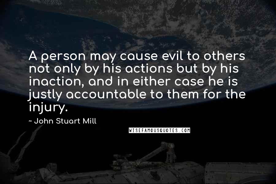 John Stuart Mill Quotes: A person may cause evil to others not only by his actions but by his inaction, and in either case he is justly accountable to them for the injury.