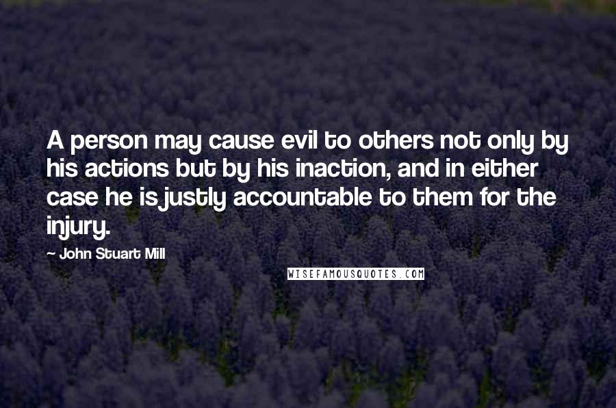 John Stuart Mill Quotes: A person may cause evil to others not only by his actions but by his inaction, and in either case he is justly accountable to them for the injury.