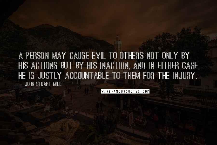 John Stuart Mill Quotes: A person may cause evil to others not only by his actions but by his inaction, and in either case he is justly accountable to them for the injury.