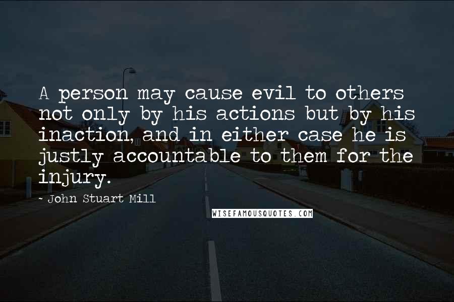 John Stuart Mill Quotes: A person may cause evil to others not only by his actions but by his inaction, and in either case he is justly accountable to them for the injury.