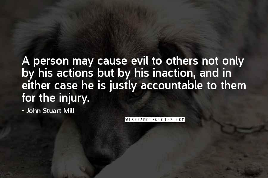 John Stuart Mill Quotes: A person may cause evil to others not only by his actions but by his inaction, and in either case he is justly accountable to them for the injury.