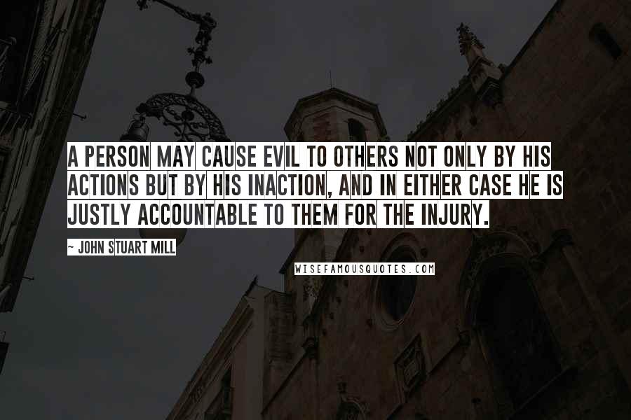 John Stuart Mill Quotes: A person may cause evil to others not only by his actions but by his inaction, and in either case he is justly accountable to them for the injury.