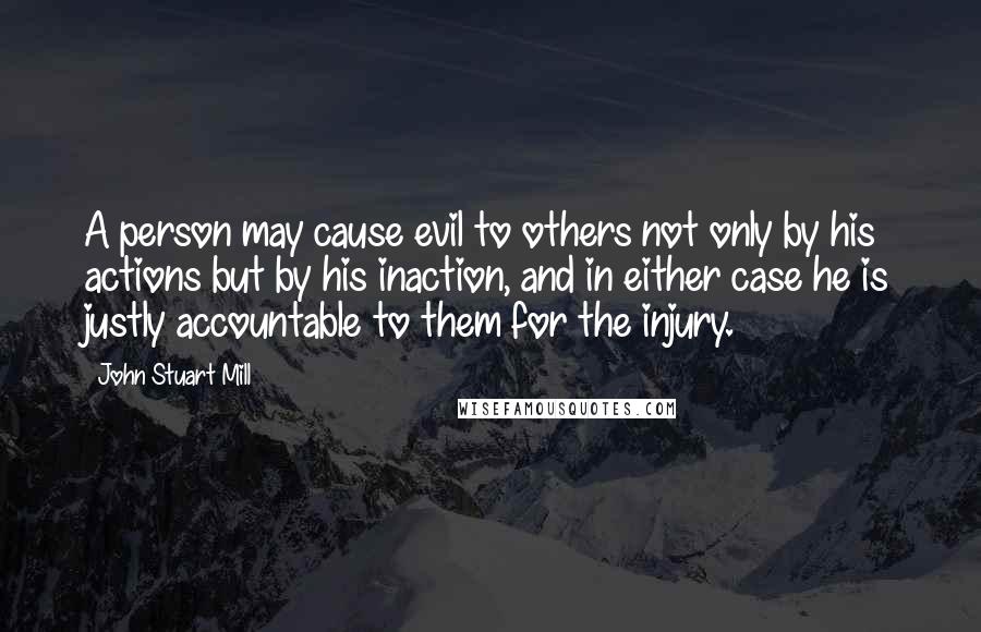 John Stuart Mill Quotes: A person may cause evil to others not only by his actions but by his inaction, and in either case he is justly accountable to them for the injury.