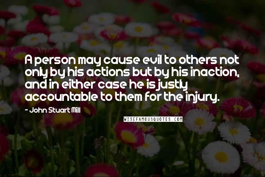 John Stuart Mill Quotes: A person may cause evil to others not only by his actions but by his inaction, and in either case he is justly accountable to them for the injury.