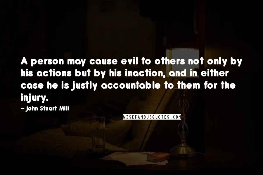 John Stuart Mill Quotes: A person may cause evil to others not only by his actions but by his inaction, and in either case he is justly accountable to them for the injury.