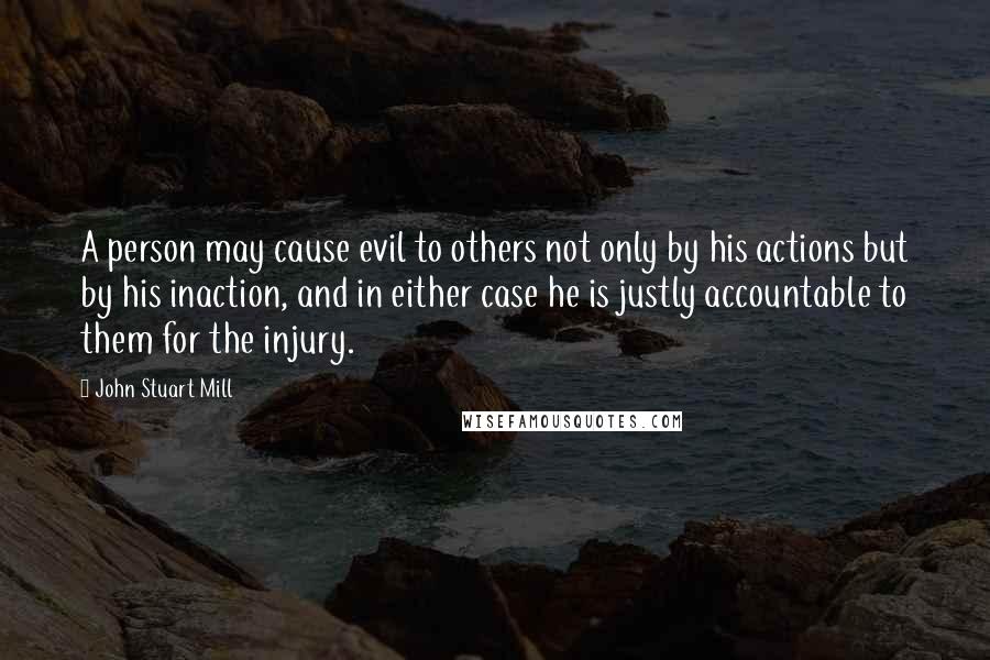 John Stuart Mill Quotes: A person may cause evil to others not only by his actions but by his inaction, and in either case he is justly accountable to them for the injury.