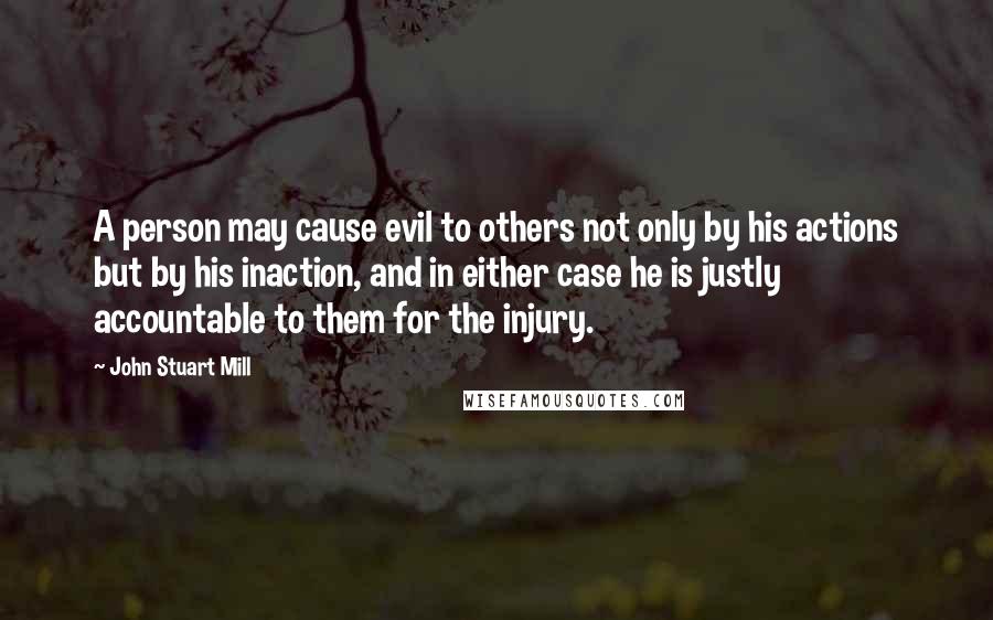 John Stuart Mill Quotes: A person may cause evil to others not only by his actions but by his inaction, and in either case he is justly accountable to them for the injury.