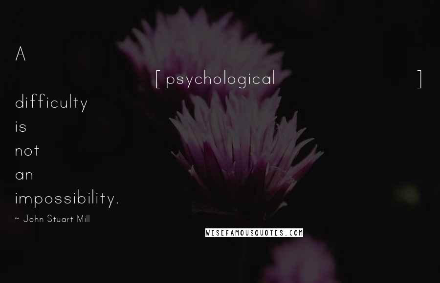 John Stuart Mill Quotes: A [psychological] difficulty is not an impossibility.