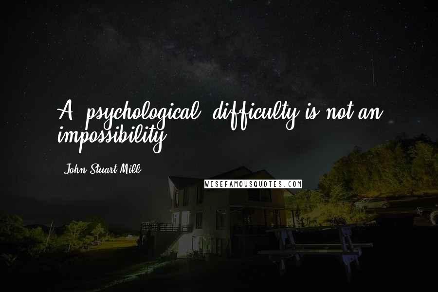 John Stuart Mill Quotes: A [psychological] difficulty is not an impossibility.