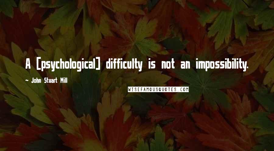 John Stuart Mill Quotes: A [psychological] difficulty is not an impossibility.