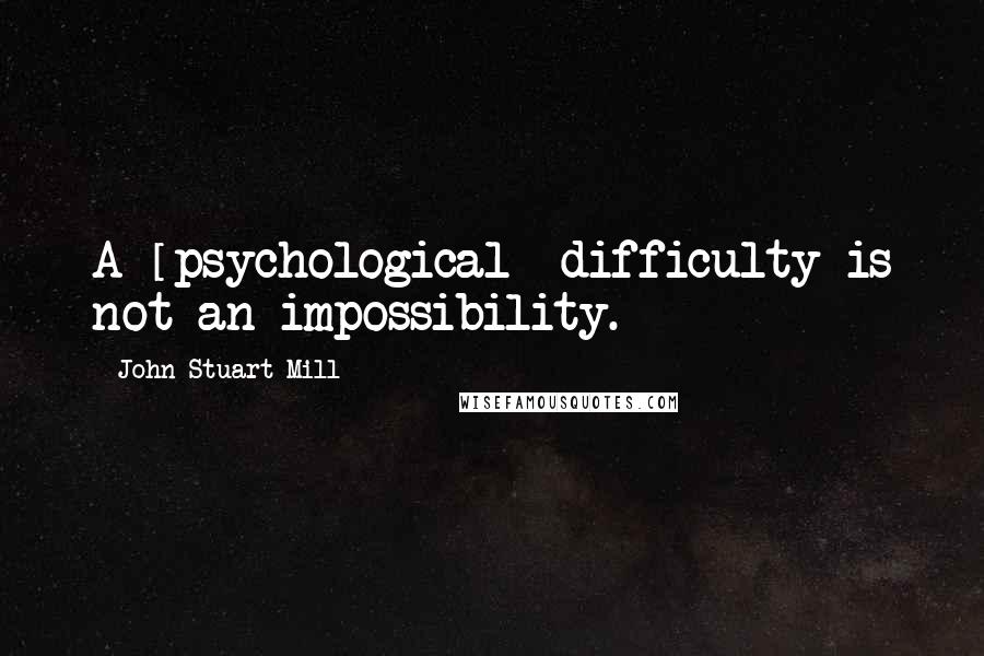 John Stuart Mill Quotes: A [psychological] difficulty is not an impossibility.