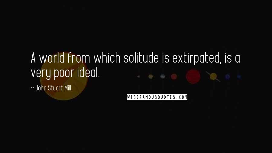 John Stuart Mill Quotes: A world from which solitude is extirpated, is a very poor ideal.