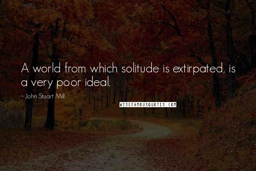 John Stuart Mill Quotes: A world from which solitude is extirpated, is a very poor ideal.