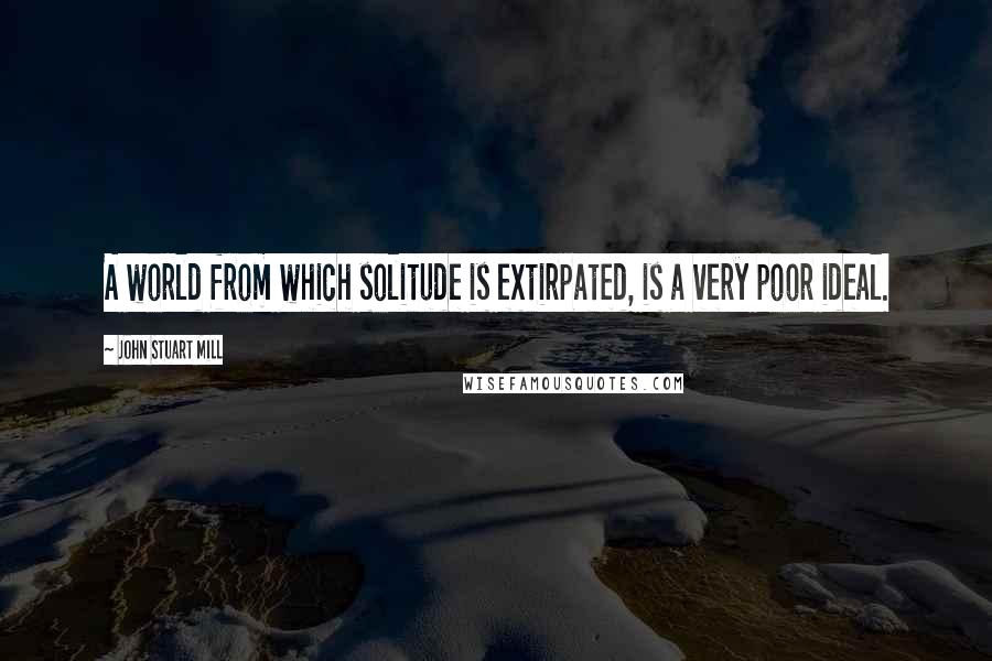 John Stuart Mill Quotes: A world from which solitude is extirpated, is a very poor ideal.