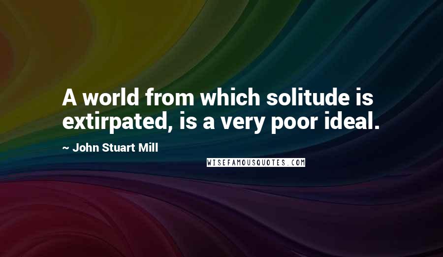 John Stuart Mill Quotes: A world from which solitude is extirpated, is a very poor ideal.