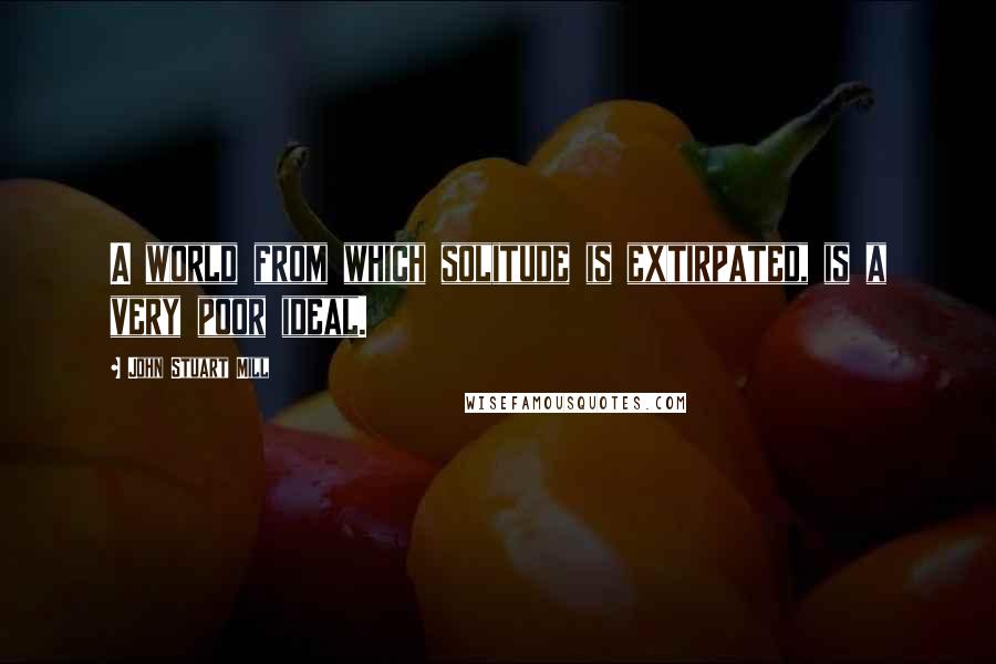 John Stuart Mill Quotes: A world from which solitude is extirpated, is a very poor ideal.
