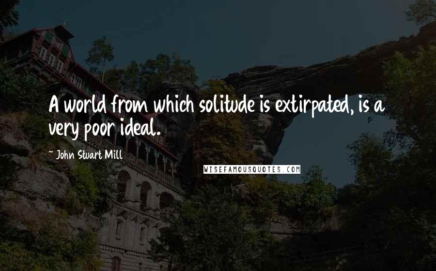 John Stuart Mill Quotes: A world from which solitude is extirpated, is a very poor ideal.