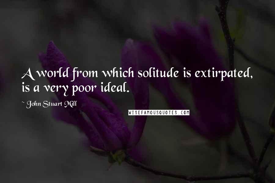 John Stuart Mill Quotes: A world from which solitude is extirpated, is a very poor ideal.