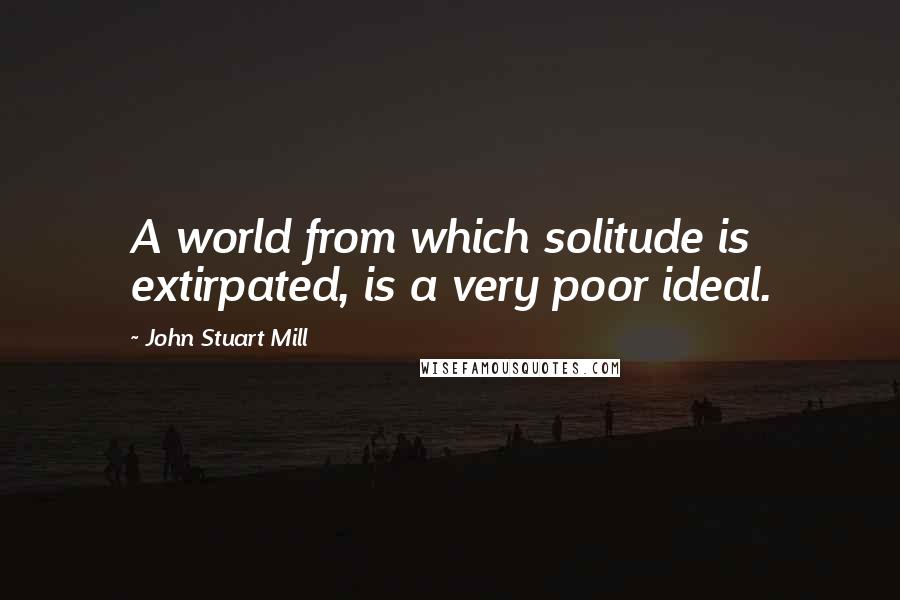 John Stuart Mill Quotes: A world from which solitude is extirpated, is a very poor ideal.