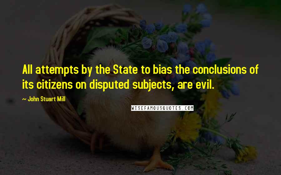 John Stuart Mill Quotes: All attempts by the State to bias the conclusions of its citizens on disputed subjects, are evil.