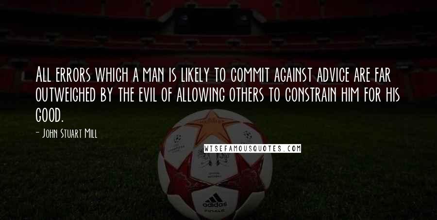 John Stuart Mill Quotes: All errors which a man is likely to commit against advice are far outweighed by the evil of allowing others to constrain him for his good.