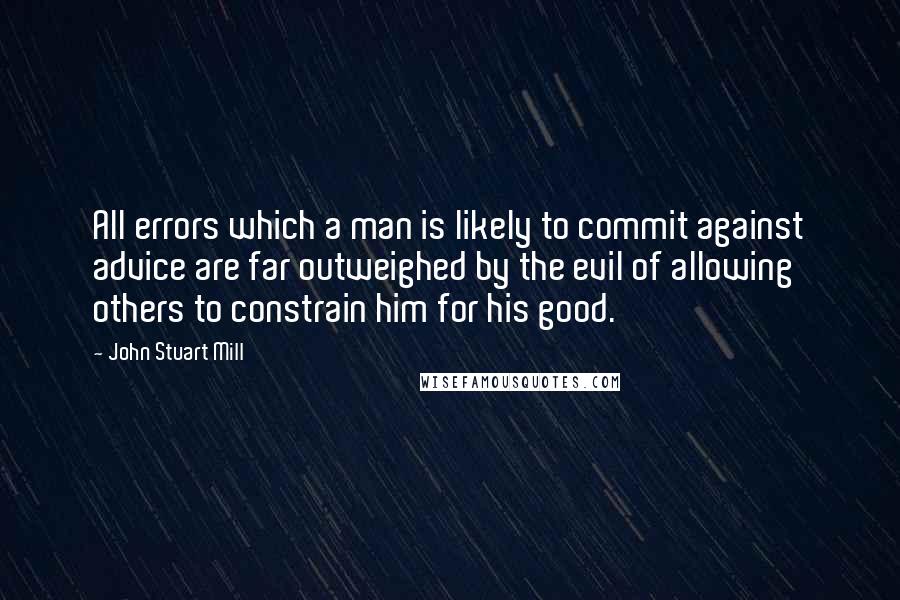 John Stuart Mill Quotes: All errors which a man is likely to commit against advice are far outweighed by the evil of allowing others to constrain him for his good.