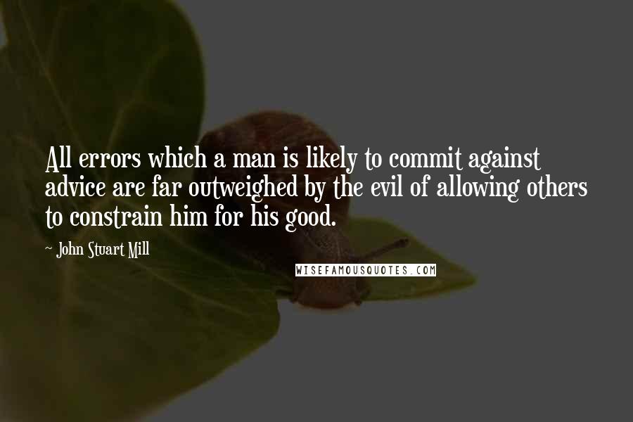 John Stuart Mill Quotes: All errors which a man is likely to commit against advice are far outweighed by the evil of allowing others to constrain him for his good.