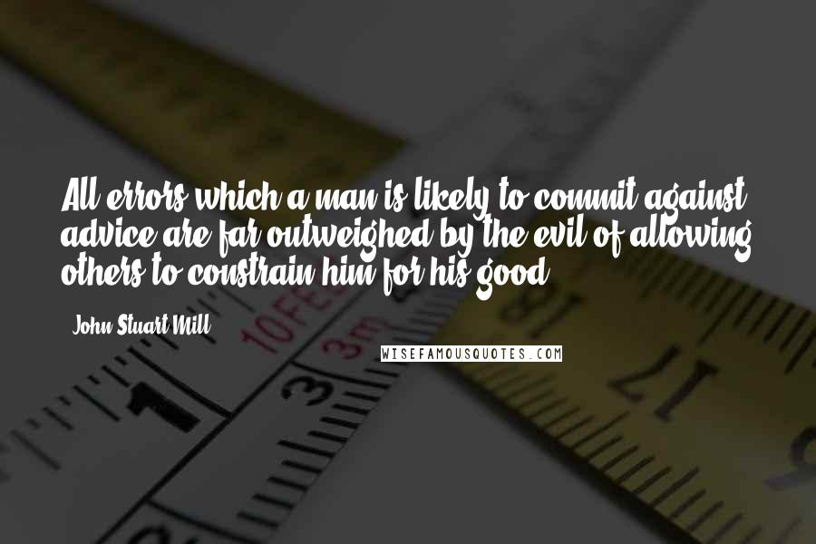 John Stuart Mill Quotes: All errors which a man is likely to commit against advice are far outweighed by the evil of allowing others to constrain him for his good.