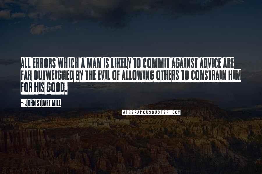 John Stuart Mill Quotes: All errors which a man is likely to commit against advice are far outweighed by the evil of allowing others to constrain him for his good.