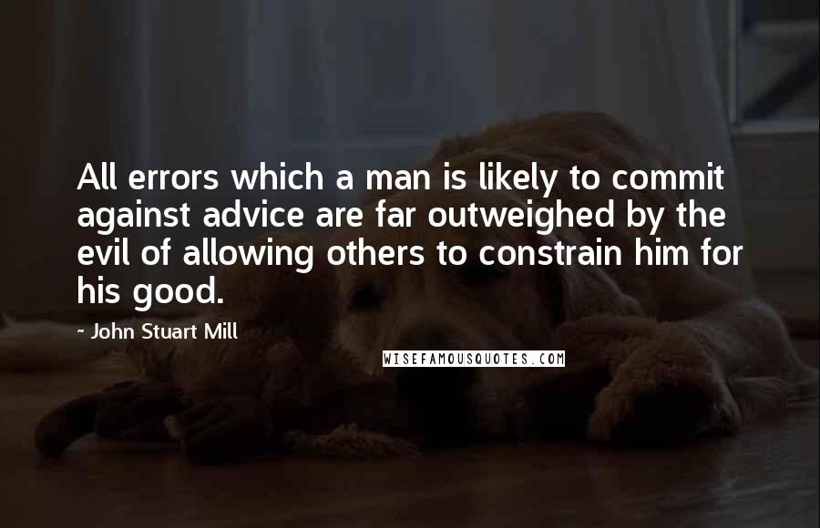 John Stuart Mill Quotes: All errors which a man is likely to commit against advice are far outweighed by the evil of allowing others to constrain him for his good.