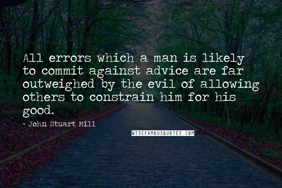 John Stuart Mill Quotes: All errors which a man is likely to commit against advice are far outweighed by the evil of allowing others to constrain him for his good.