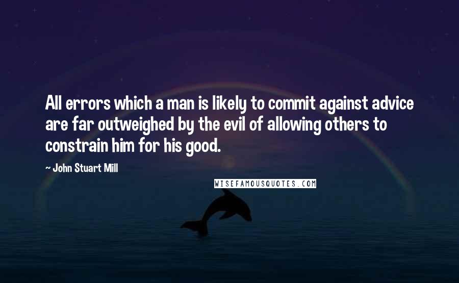 John Stuart Mill Quotes: All errors which a man is likely to commit against advice are far outweighed by the evil of allowing others to constrain him for his good.