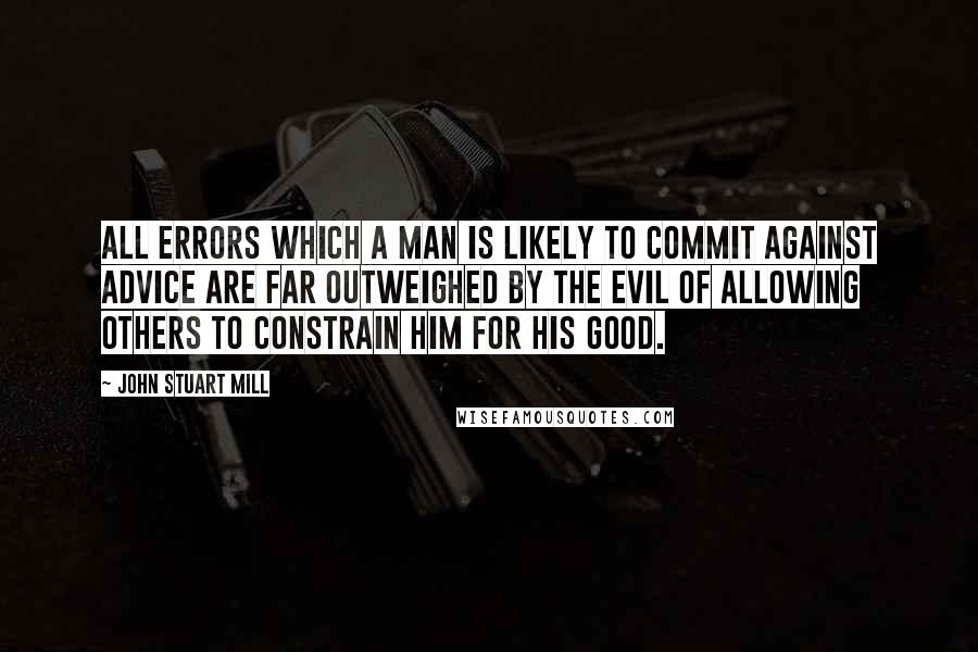 John Stuart Mill Quotes: All errors which a man is likely to commit against advice are far outweighed by the evil of allowing others to constrain him for his good.