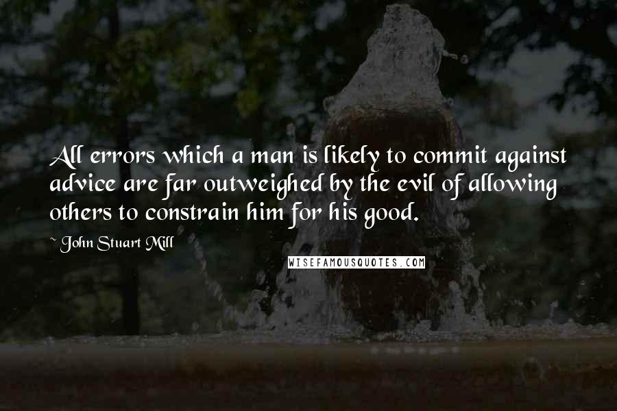 John Stuart Mill Quotes: All errors which a man is likely to commit against advice are far outweighed by the evil of allowing others to constrain him for his good.