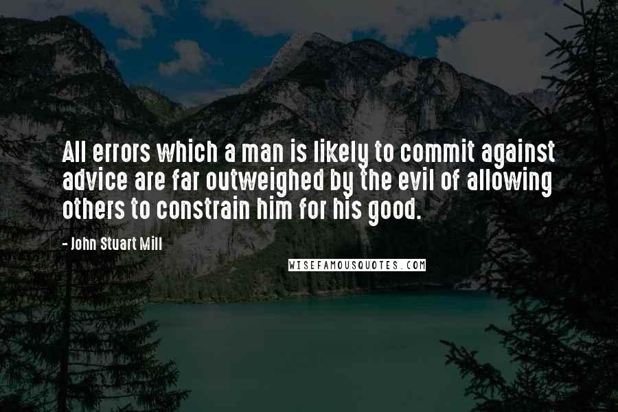 John Stuart Mill Quotes: All errors which a man is likely to commit against advice are far outweighed by the evil of allowing others to constrain him for his good.