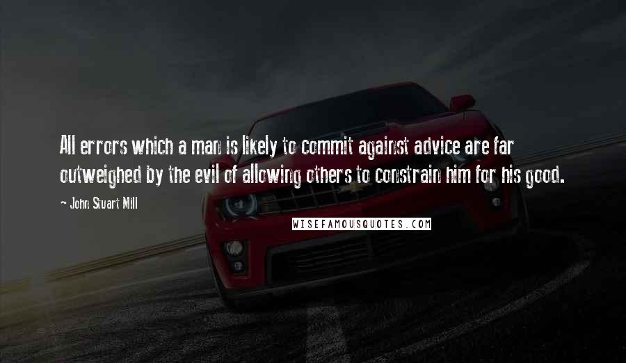 John Stuart Mill Quotes: All errors which a man is likely to commit against advice are far outweighed by the evil of allowing others to constrain him for his good.