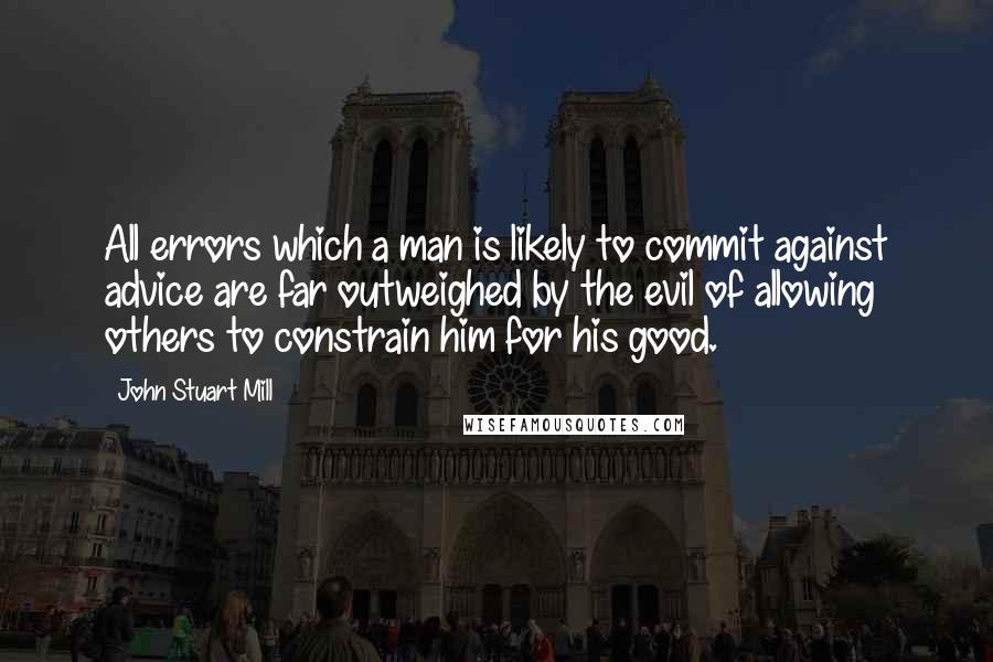 John Stuart Mill Quotes: All errors which a man is likely to commit against advice are far outweighed by the evil of allowing others to constrain him for his good.