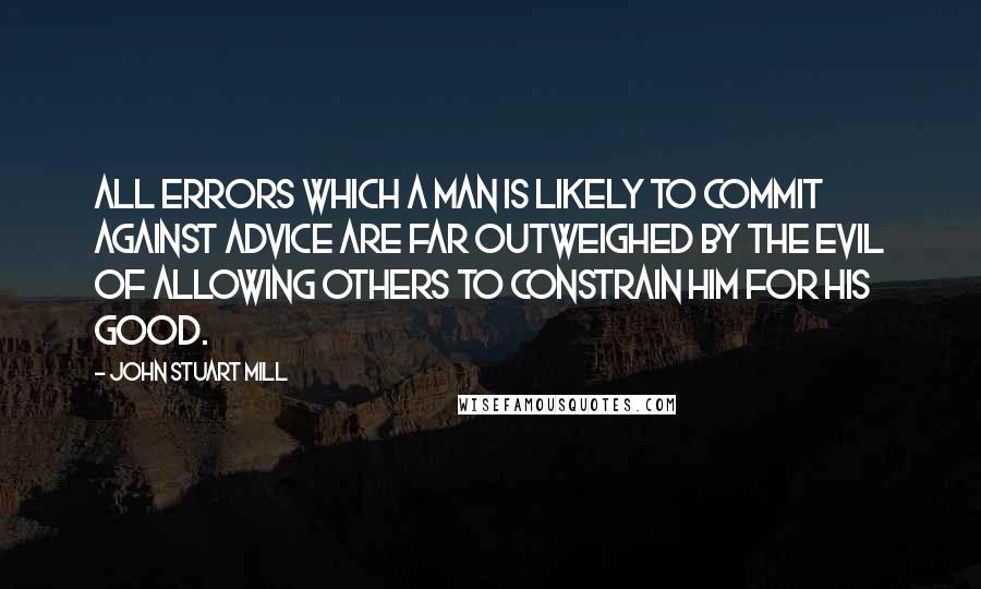 John Stuart Mill Quotes: All errors which a man is likely to commit against advice are far outweighed by the evil of allowing others to constrain him for his good.