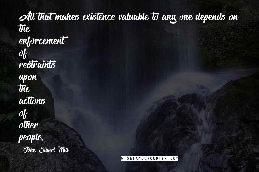 John Stuart Mill Quotes: All that makes existence valuable to any one depends on the enforcement of restraints upon the actions of other people.