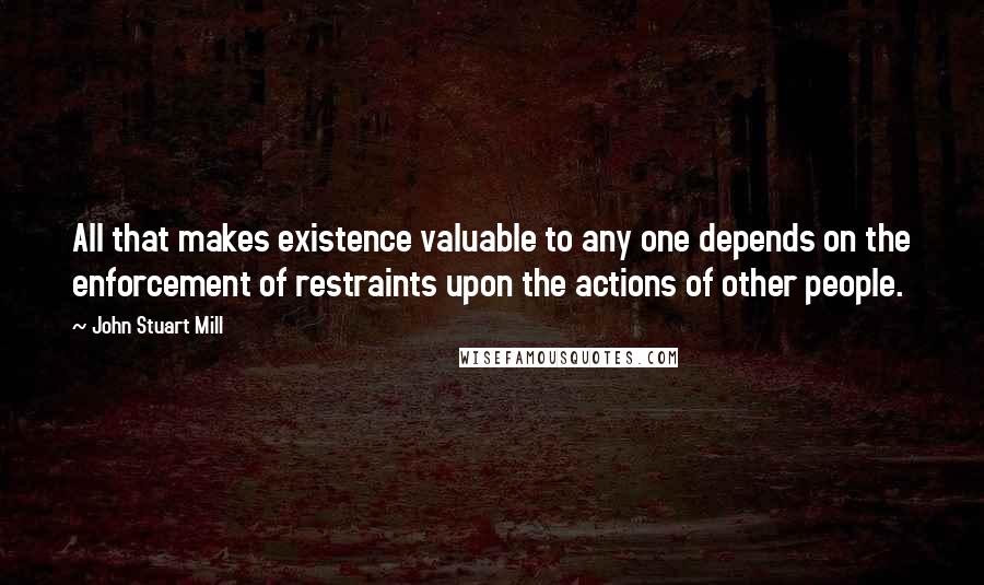 John Stuart Mill Quotes: All that makes existence valuable to any one depends on the enforcement of restraints upon the actions of other people.
