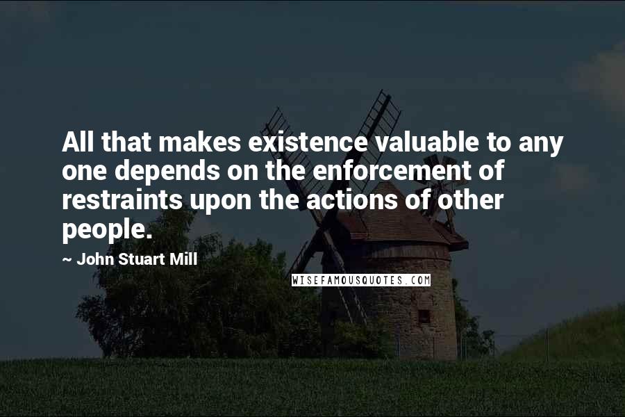 John Stuart Mill Quotes: All that makes existence valuable to any one depends on the enforcement of restraints upon the actions of other people.