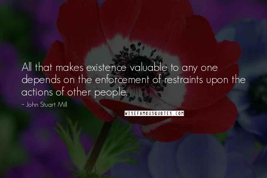 John Stuart Mill Quotes: All that makes existence valuable to any one depends on the enforcement of restraints upon the actions of other people.