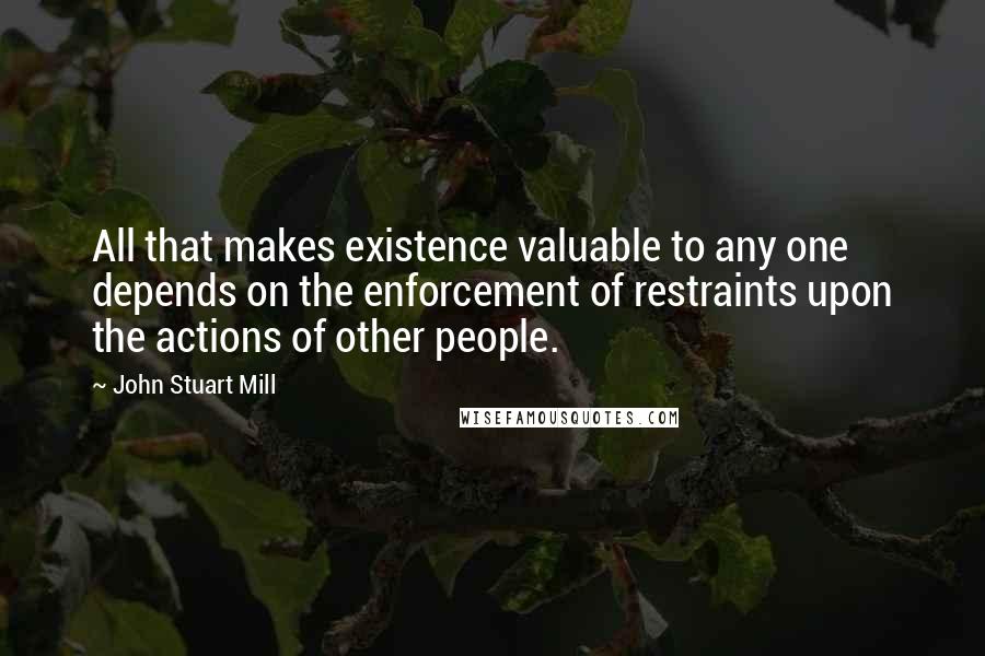 John Stuart Mill Quotes: All that makes existence valuable to any one depends on the enforcement of restraints upon the actions of other people.